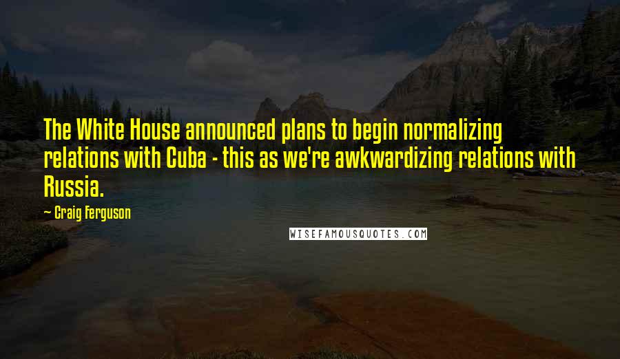 Craig Ferguson Quotes: The White House announced plans to begin normalizing relations with Cuba - this as we're awkwardizing relations with Russia.