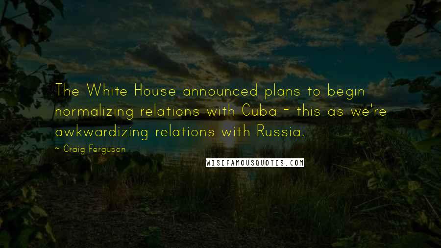 Craig Ferguson Quotes: The White House announced plans to begin normalizing relations with Cuba - this as we're awkwardizing relations with Russia.