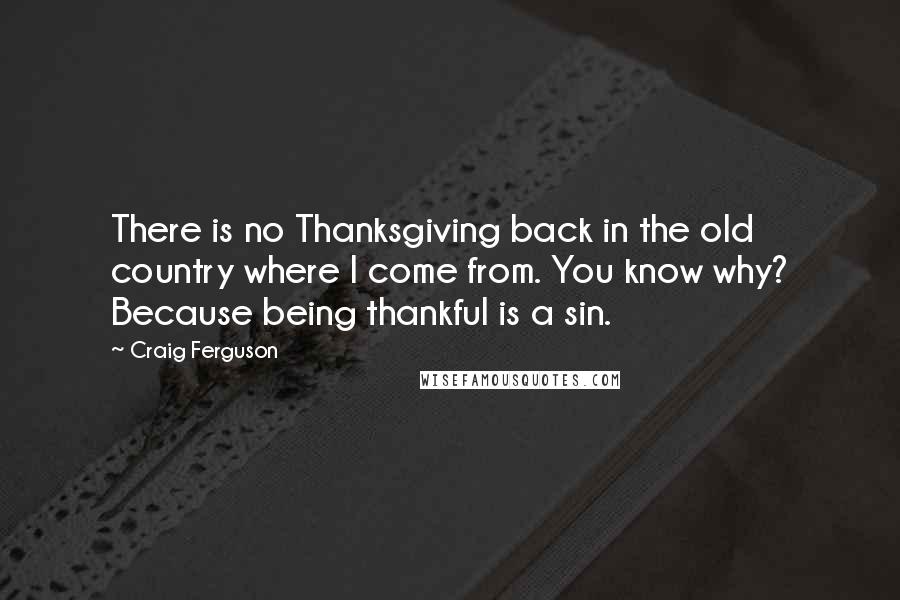 Craig Ferguson Quotes: There is no Thanksgiving back in the old country where I come from. You know why? Because being thankful is a sin.