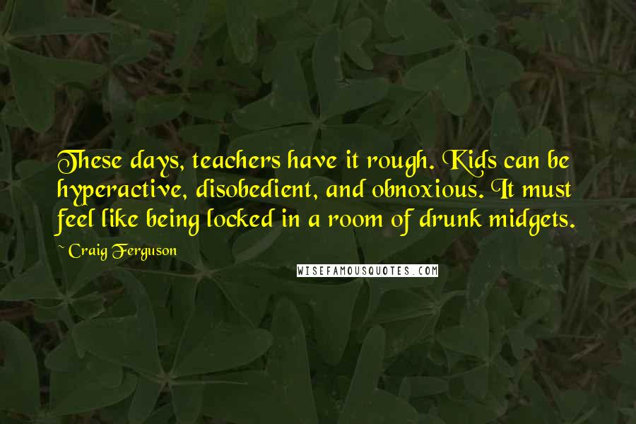 Craig Ferguson Quotes: These days, teachers have it rough. Kids can be hyperactive, disobedient, and obnoxious. It must feel like being locked in a room of drunk midgets.