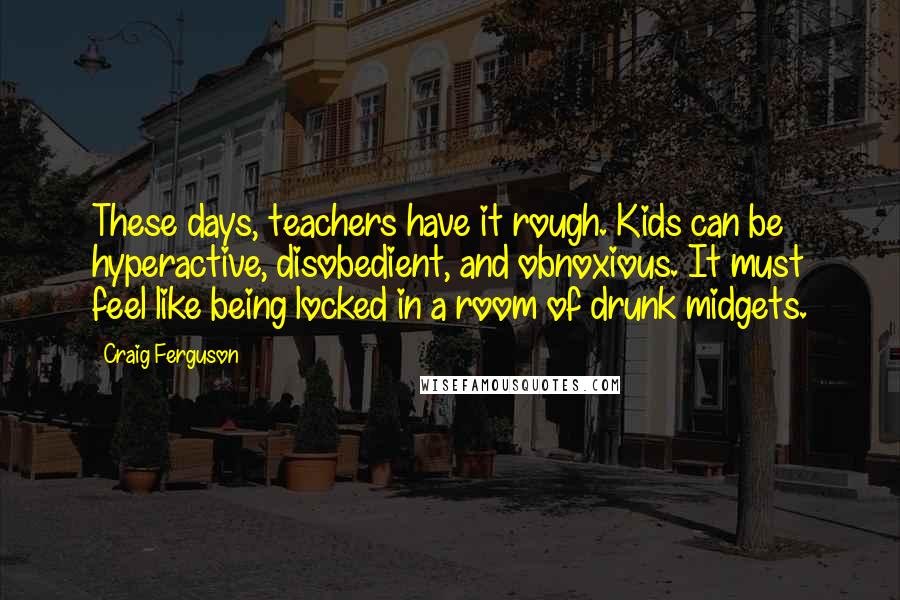 Craig Ferguson Quotes: These days, teachers have it rough. Kids can be hyperactive, disobedient, and obnoxious. It must feel like being locked in a room of drunk midgets.