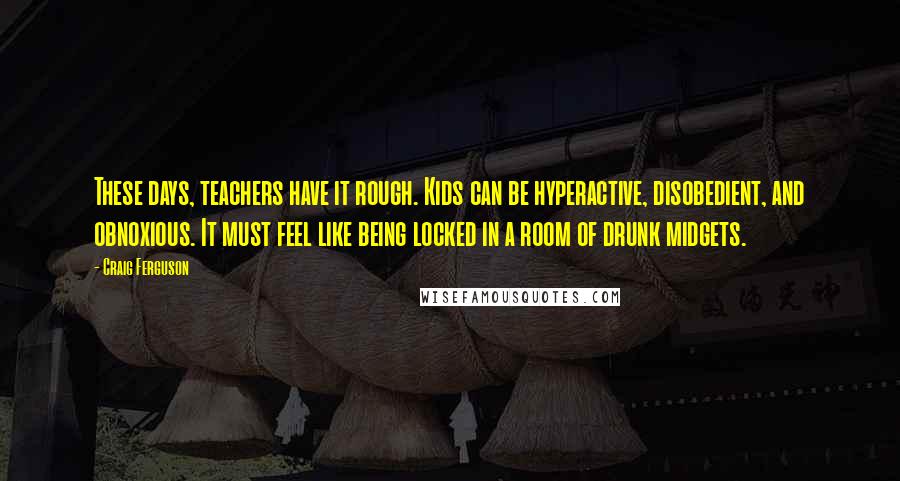 Craig Ferguson Quotes: These days, teachers have it rough. Kids can be hyperactive, disobedient, and obnoxious. It must feel like being locked in a room of drunk midgets.