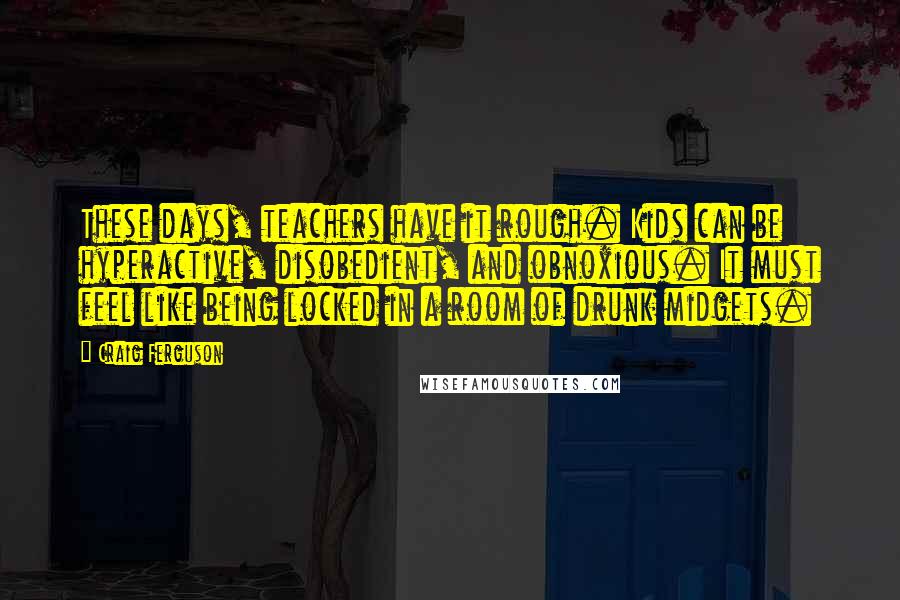 Craig Ferguson Quotes: These days, teachers have it rough. Kids can be hyperactive, disobedient, and obnoxious. It must feel like being locked in a room of drunk midgets.