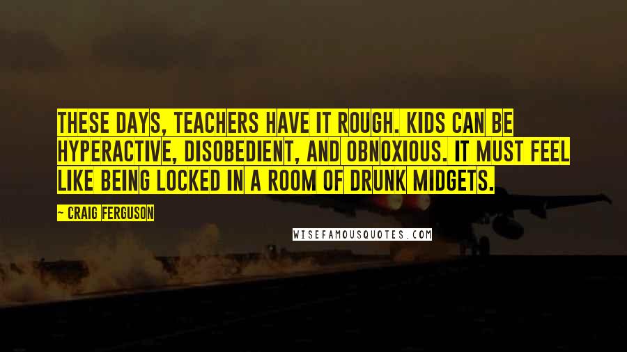 Craig Ferguson Quotes: These days, teachers have it rough. Kids can be hyperactive, disobedient, and obnoxious. It must feel like being locked in a room of drunk midgets.