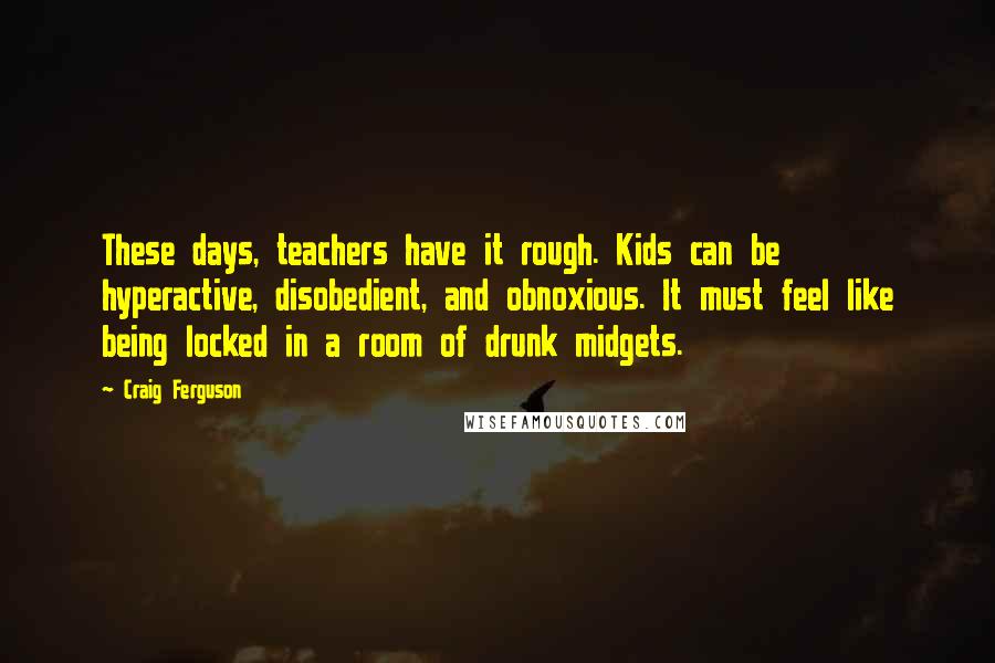 Craig Ferguson Quotes: These days, teachers have it rough. Kids can be hyperactive, disobedient, and obnoxious. It must feel like being locked in a room of drunk midgets.