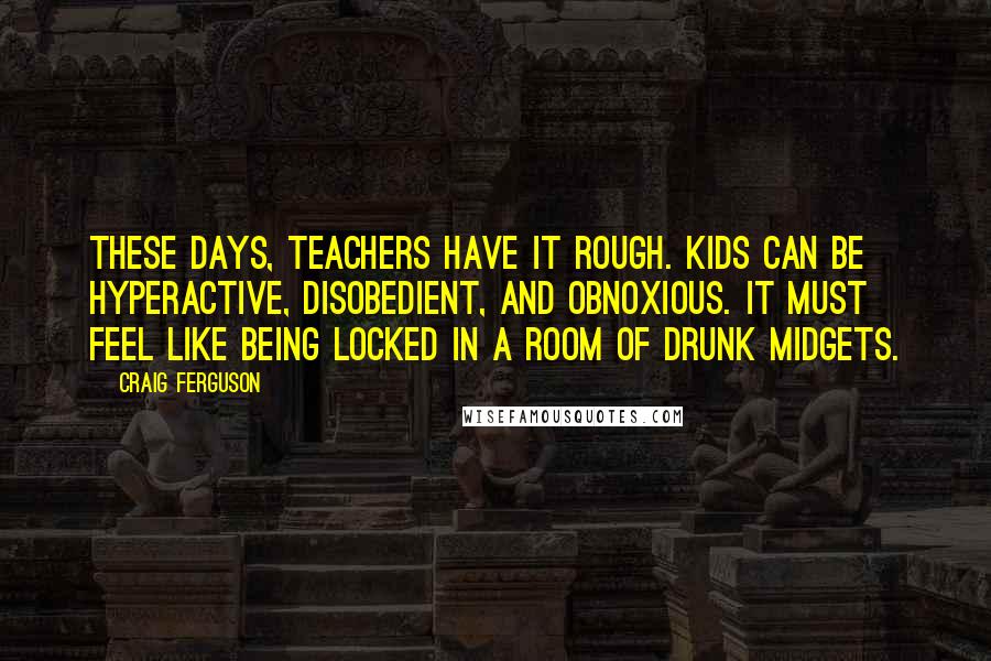 Craig Ferguson Quotes: These days, teachers have it rough. Kids can be hyperactive, disobedient, and obnoxious. It must feel like being locked in a room of drunk midgets.