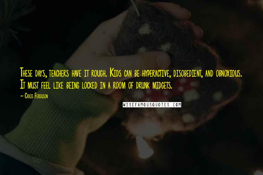 Craig Ferguson Quotes: These days, teachers have it rough. Kids can be hyperactive, disobedient, and obnoxious. It must feel like being locked in a room of drunk midgets.