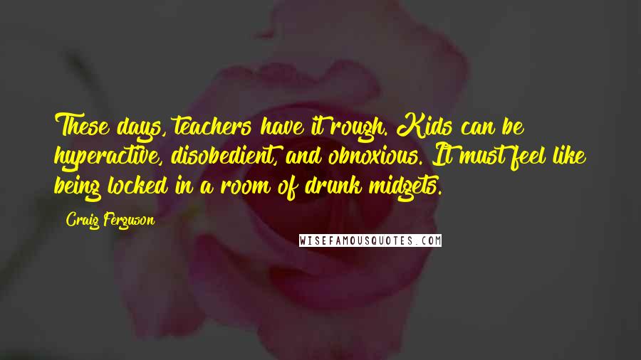 Craig Ferguson Quotes: These days, teachers have it rough. Kids can be hyperactive, disobedient, and obnoxious. It must feel like being locked in a room of drunk midgets.