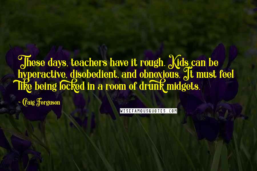 Craig Ferguson Quotes: These days, teachers have it rough. Kids can be hyperactive, disobedient, and obnoxious. It must feel like being locked in a room of drunk midgets.