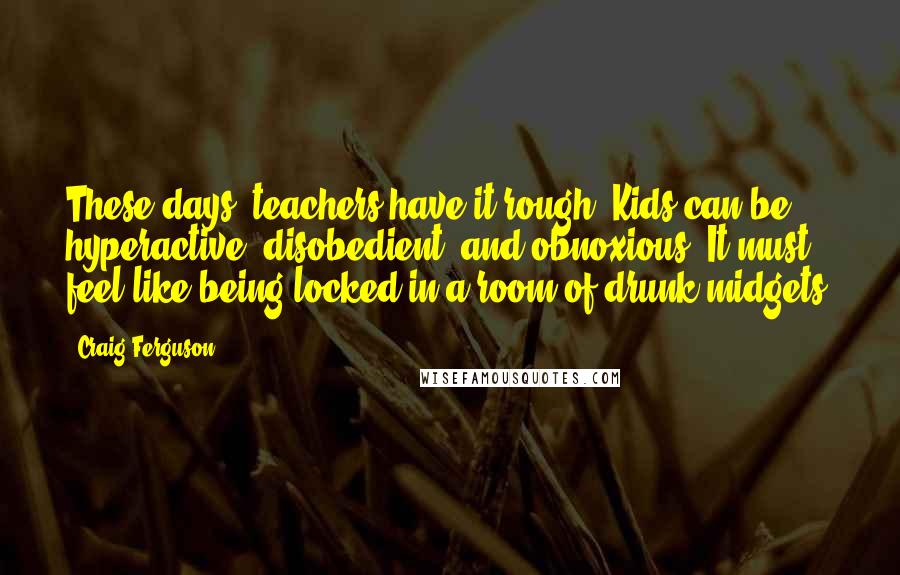 Craig Ferguson Quotes: These days, teachers have it rough. Kids can be hyperactive, disobedient, and obnoxious. It must feel like being locked in a room of drunk midgets.