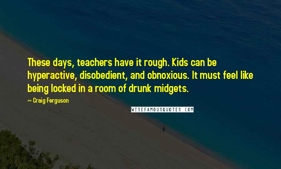 Craig Ferguson Quotes: These days, teachers have it rough. Kids can be hyperactive, disobedient, and obnoxious. It must feel like being locked in a room of drunk midgets.