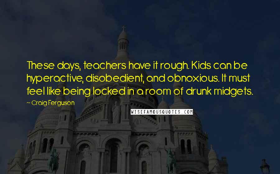 Craig Ferguson Quotes: These days, teachers have it rough. Kids can be hyperactive, disobedient, and obnoxious. It must feel like being locked in a room of drunk midgets.