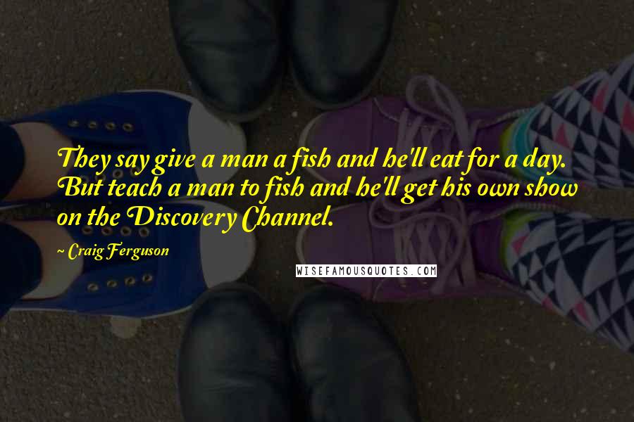 Craig Ferguson Quotes: They say give a man a fish and he'll eat for a day. But teach a man to fish and he'll get his own show on the Discovery Channel.