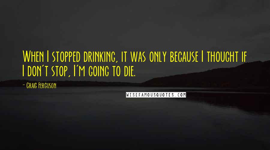 Craig Ferguson Quotes: When I stopped drinking, it was only because I thought if I don't stop, I'm going to die.