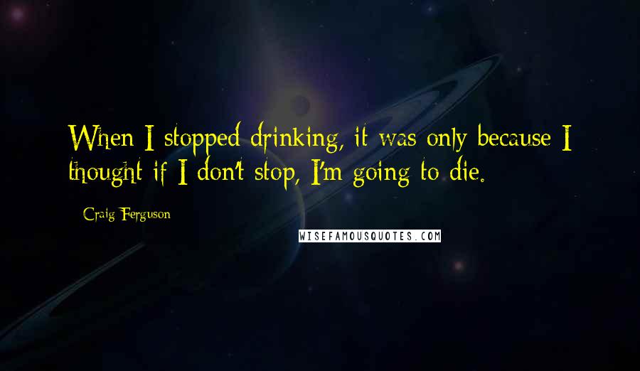 Craig Ferguson Quotes: When I stopped drinking, it was only because I thought if I don't stop, I'm going to die.