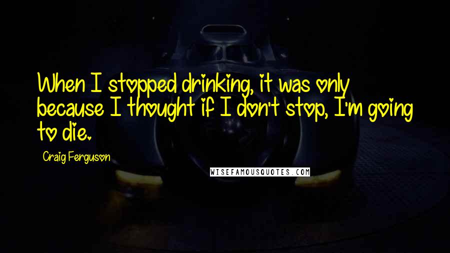 Craig Ferguson Quotes: When I stopped drinking, it was only because I thought if I don't stop, I'm going to die.