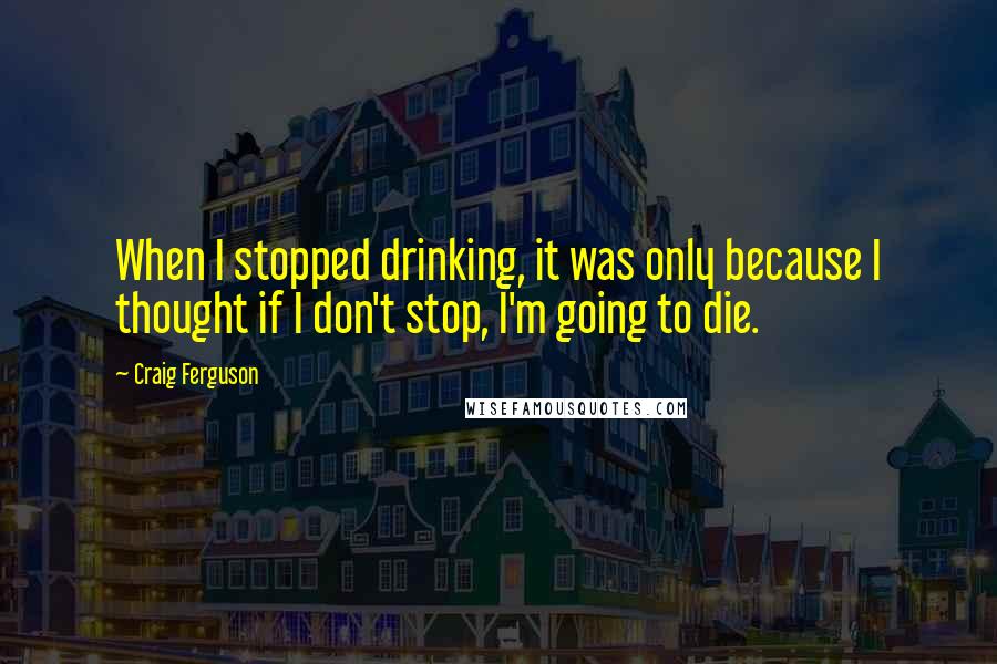 Craig Ferguson Quotes: When I stopped drinking, it was only because I thought if I don't stop, I'm going to die.