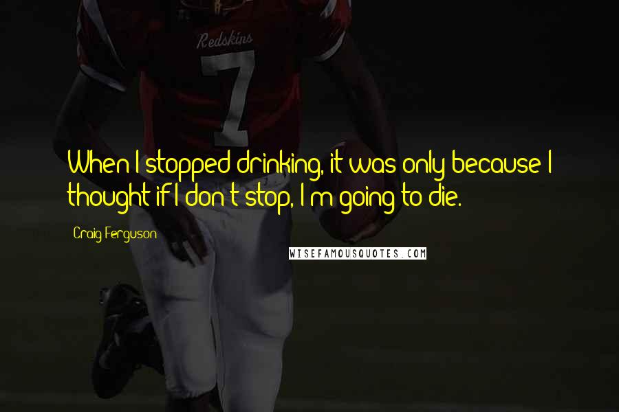 Craig Ferguson Quotes: When I stopped drinking, it was only because I thought if I don't stop, I'm going to die.