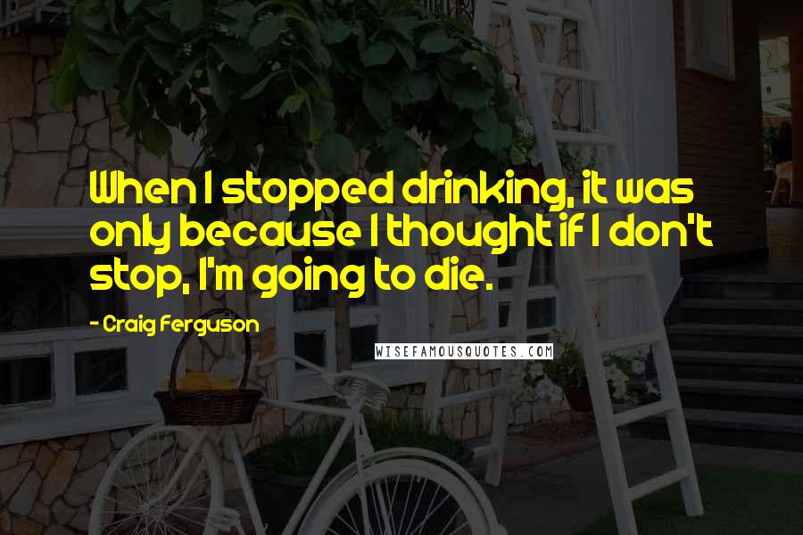 Craig Ferguson Quotes: When I stopped drinking, it was only because I thought if I don't stop, I'm going to die.