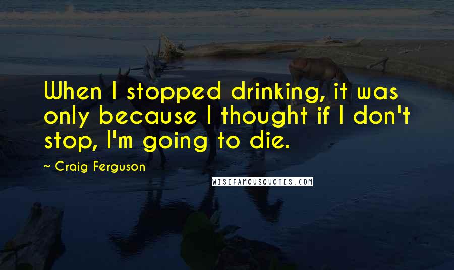 Craig Ferguson Quotes: When I stopped drinking, it was only because I thought if I don't stop, I'm going to die.