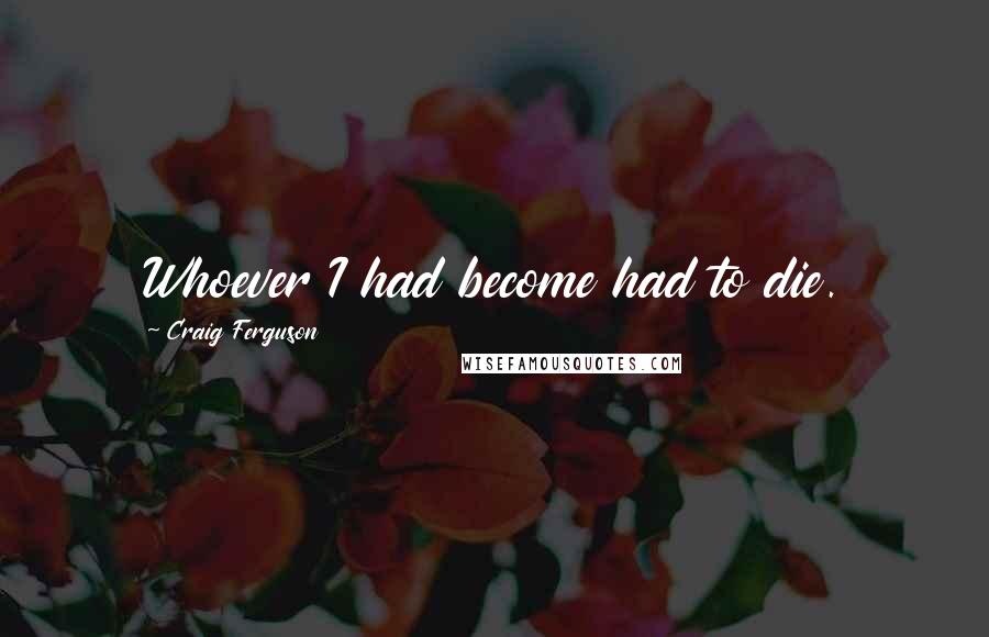 Craig Ferguson Quotes: Whoever I had become had to die.