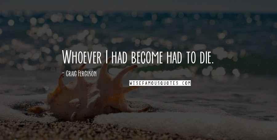 Craig Ferguson Quotes: Whoever I had become had to die.