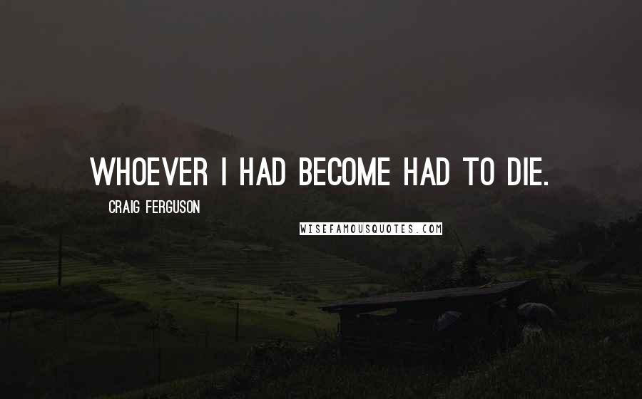 Craig Ferguson Quotes: Whoever I had become had to die.