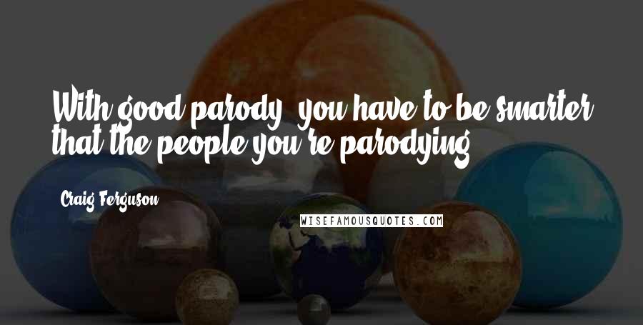 Craig Ferguson Quotes: With good parody, you have to be smarter that the people you're parodying.