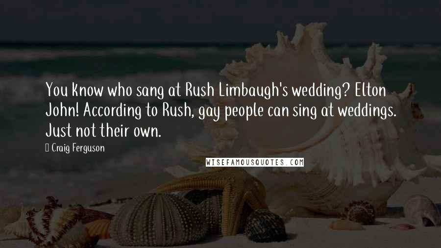 Craig Ferguson Quotes: You know who sang at Rush Limbaugh's wedding? Elton John! According to Rush, gay people can sing at weddings. Just not their own.