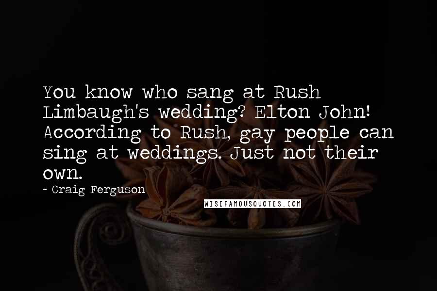 Craig Ferguson Quotes: You know who sang at Rush Limbaugh's wedding? Elton John! According to Rush, gay people can sing at weddings. Just not their own.