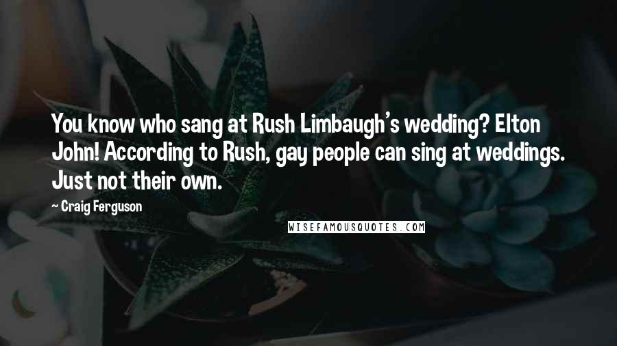 Craig Ferguson Quotes: You know who sang at Rush Limbaugh's wedding? Elton John! According to Rush, gay people can sing at weddings. Just not their own.