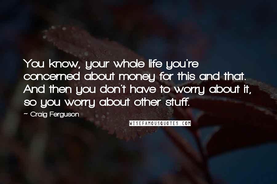 Craig Ferguson Quotes: You know, your whole life you're concerned about money for this and that. And then you don't have to worry about it, so you worry about other stuff.