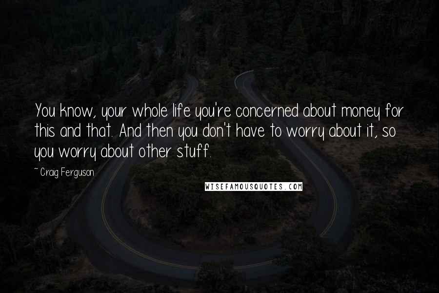 Craig Ferguson Quotes: You know, your whole life you're concerned about money for this and that. And then you don't have to worry about it, so you worry about other stuff.