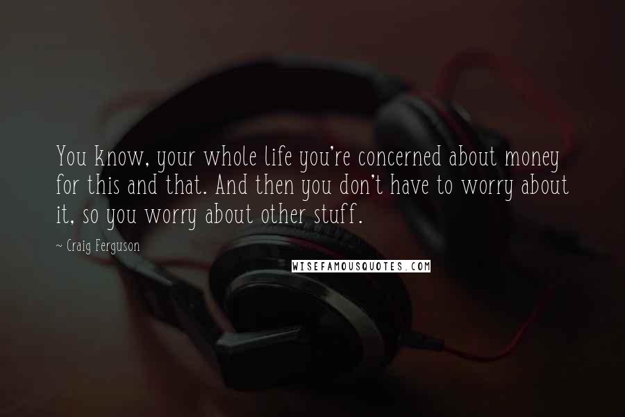 Craig Ferguson Quotes: You know, your whole life you're concerned about money for this and that. And then you don't have to worry about it, so you worry about other stuff.