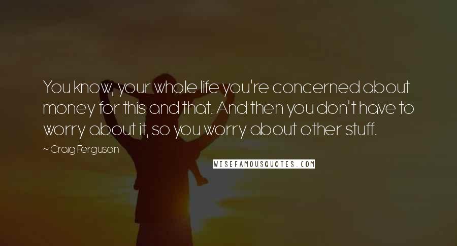 Craig Ferguson Quotes: You know, your whole life you're concerned about money for this and that. And then you don't have to worry about it, so you worry about other stuff.