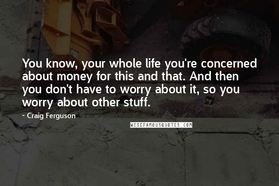 Craig Ferguson Quotes: You know, your whole life you're concerned about money for this and that. And then you don't have to worry about it, so you worry about other stuff.