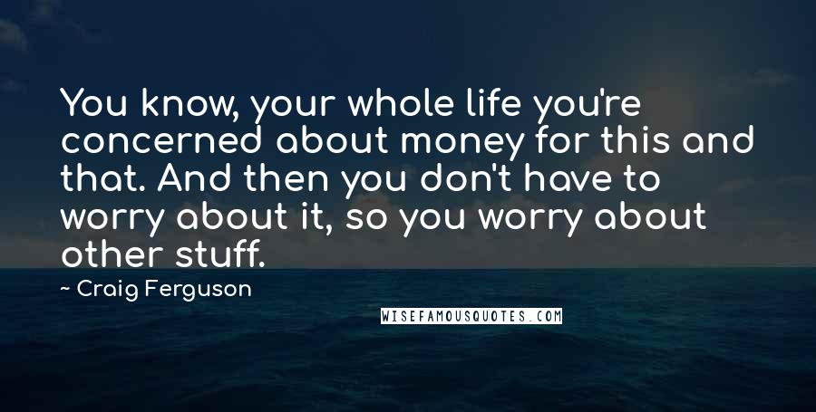 Craig Ferguson Quotes: You know, your whole life you're concerned about money for this and that. And then you don't have to worry about it, so you worry about other stuff.