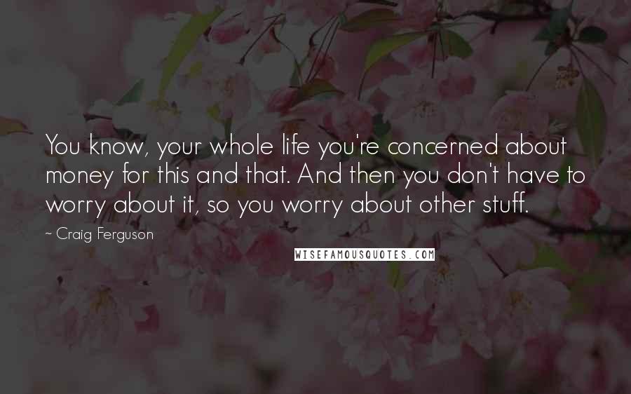 Craig Ferguson Quotes: You know, your whole life you're concerned about money for this and that. And then you don't have to worry about it, so you worry about other stuff.