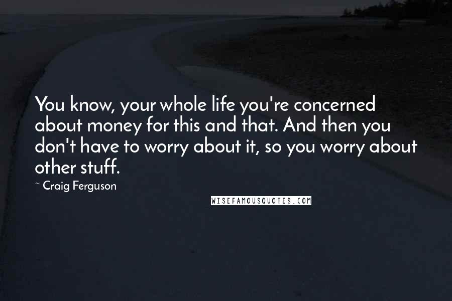 Craig Ferguson Quotes: You know, your whole life you're concerned about money for this and that. And then you don't have to worry about it, so you worry about other stuff.