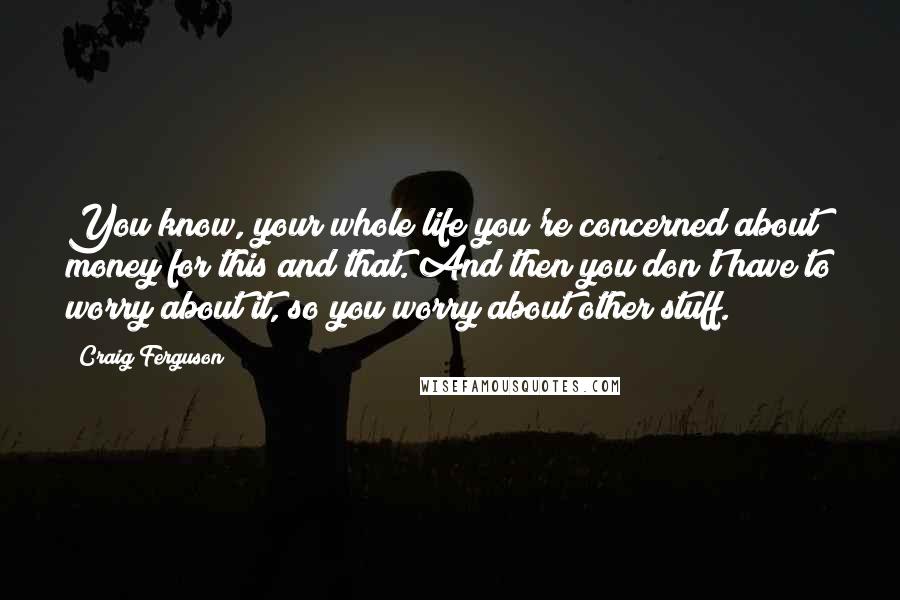 Craig Ferguson Quotes: You know, your whole life you're concerned about money for this and that. And then you don't have to worry about it, so you worry about other stuff.