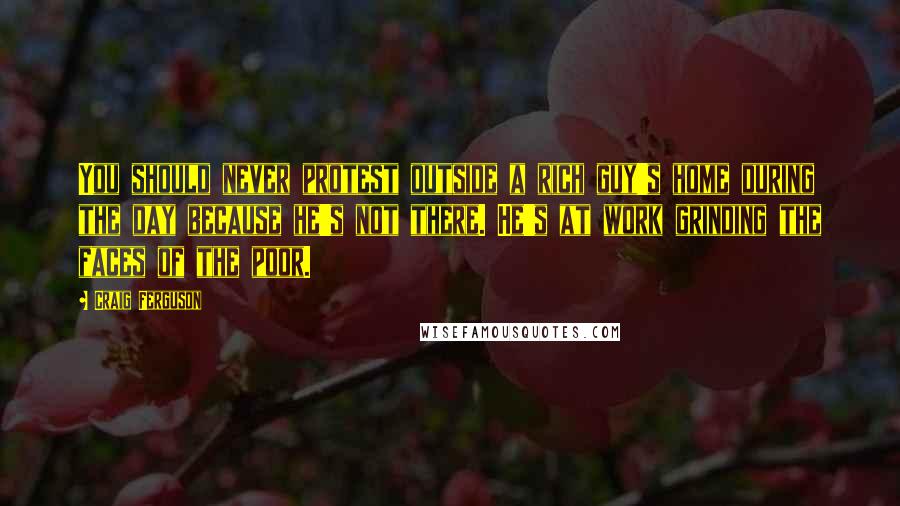 Craig Ferguson Quotes: You should never protest outside a rich guy's home during the day because he's not there. He's at work grinding the faces of the poor.