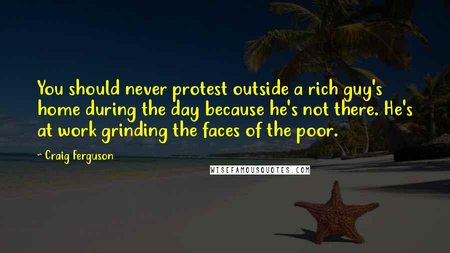 Craig Ferguson Quotes: You should never protest outside a rich guy's home during the day because he's not there. He's at work grinding the faces of the poor.