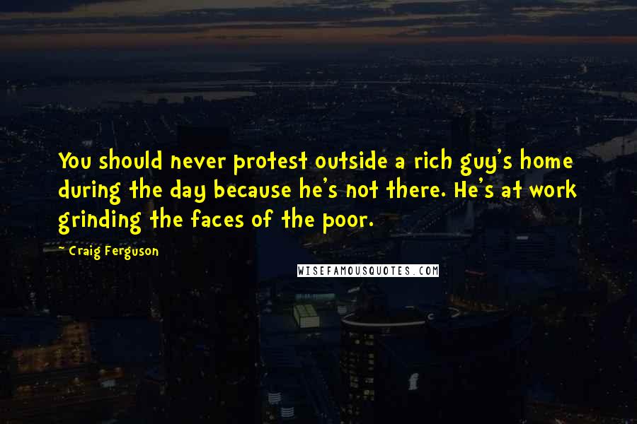 Craig Ferguson Quotes: You should never protest outside a rich guy's home during the day because he's not there. He's at work grinding the faces of the poor.