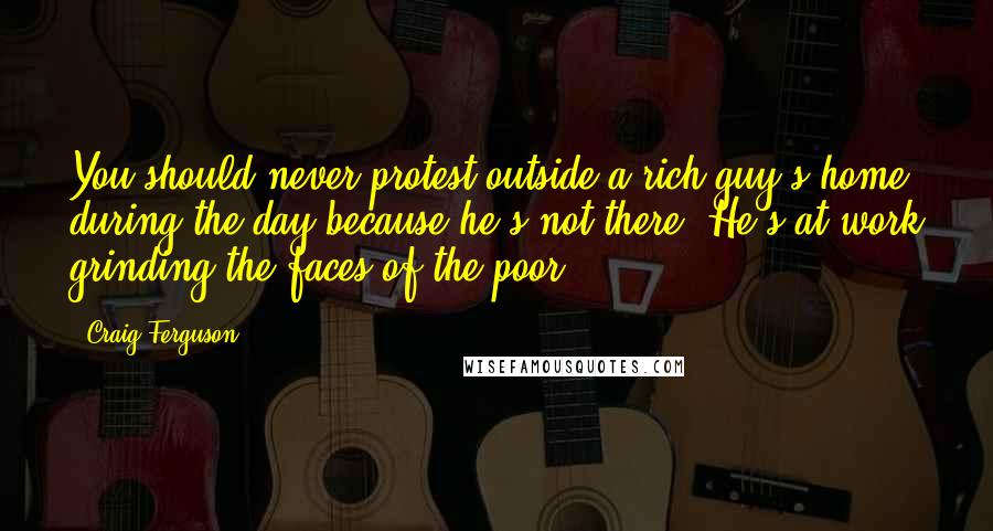 Craig Ferguson Quotes: You should never protest outside a rich guy's home during the day because he's not there. He's at work grinding the faces of the poor.