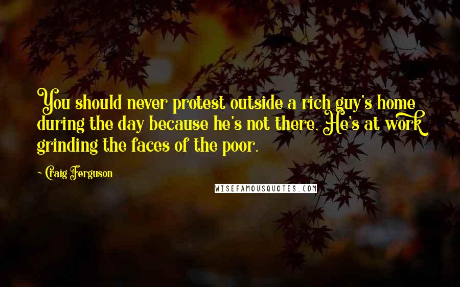 Craig Ferguson Quotes: You should never protest outside a rich guy's home during the day because he's not there. He's at work grinding the faces of the poor.