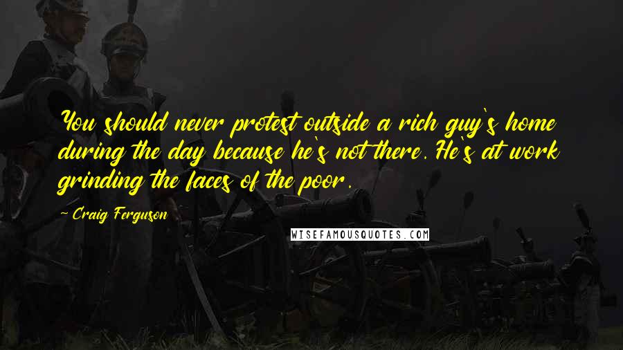 Craig Ferguson Quotes: You should never protest outside a rich guy's home during the day because he's not there. He's at work grinding the faces of the poor.