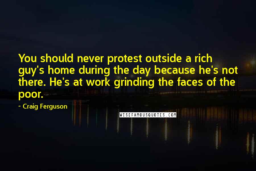 Craig Ferguson Quotes: You should never protest outside a rich guy's home during the day because he's not there. He's at work grinding the faces of the poor.