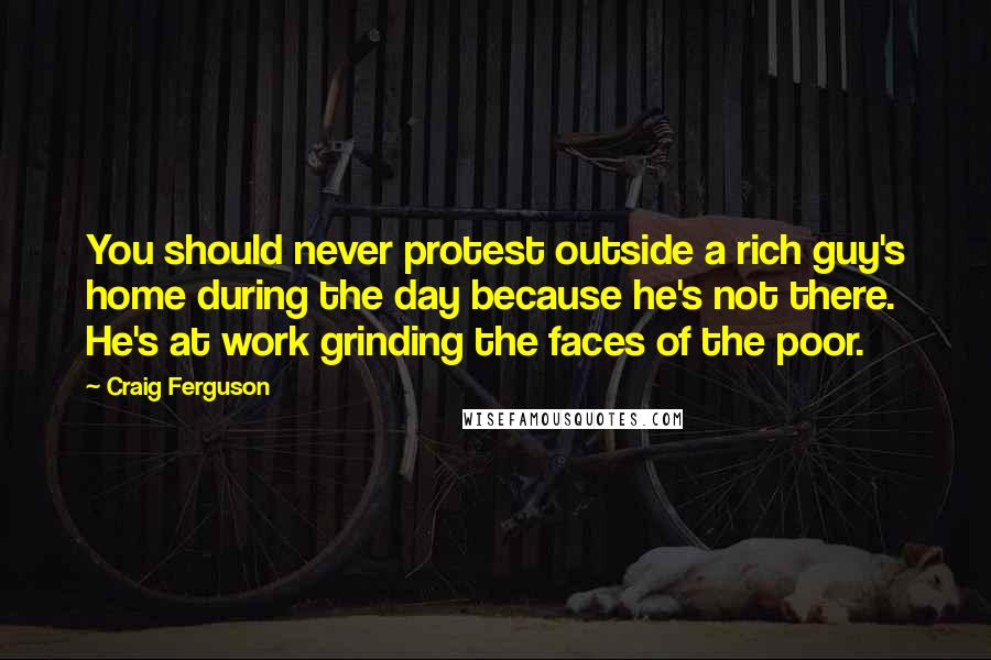 Craig Ferguson Quotes: You should never protest outside a rich guy's home during the day because he's not there. He's at work grinding the faces of the poor.