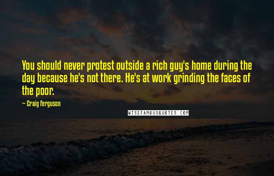 Craig Ferguson Quotes: You should never protest outside a rich guy's home during the day because he's not there. He's at work grinding the faces of the poor.