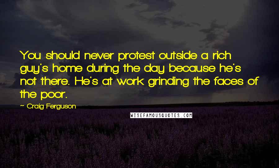 Craig Ferguson Quotes: You should never protest outside a rich guy's home during the day because he's not there. He's at work grinding the faces of the poor.